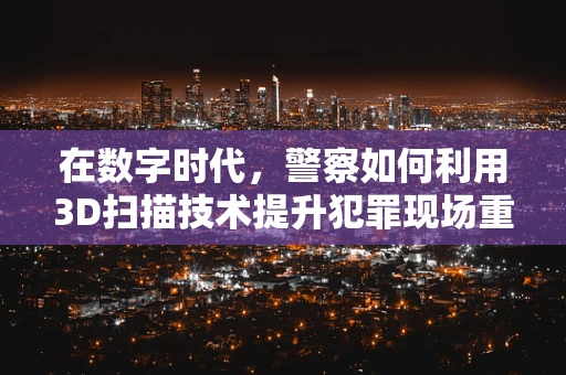 在数字时代，警察如何利用3D扫描技术提升犯罪现场重建的精准度？