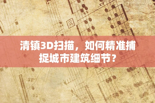 清镇3D扫描，如何精准捕捉城市建筑细节？