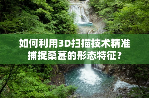 如何利用3D扫描技术精准捕捉桑葚的形态特征？