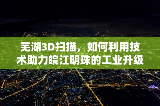 芜湖3D扫描，如何利用技术助力皖江明珠的工业升级？