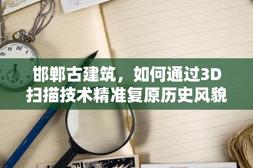 邯郸古建筑，如何通过3D扫描技术精准复原历史风貌？