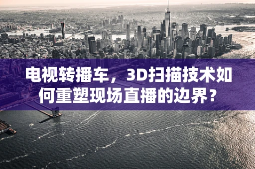 电视转播车，3D扫描技术如何重塑现场直播的边界？
