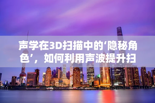声学在3D扫描中的‘隐秘角色’，如何利用声波提升扫描精度与效率？
