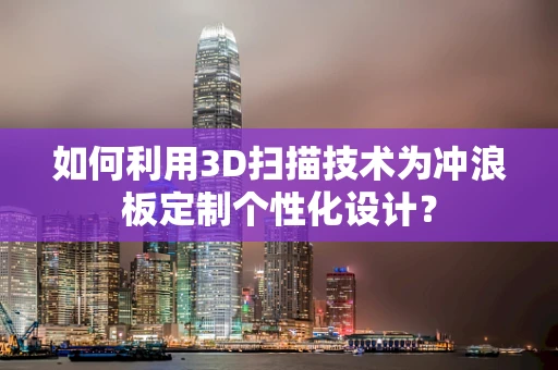 如何利用3D扫描技术为冲浪板定制个性化设计？