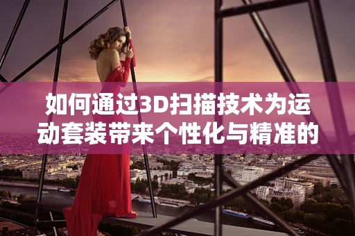 如何通过3D扫描技术为运动套装带来个性化与精准的定制体验？