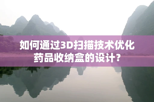 如何通过3D扫描技术优化药品收纳盒的设计？