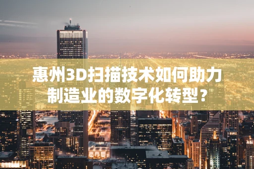 惠州3D扫描技术如何助力制造业的数字化转型？