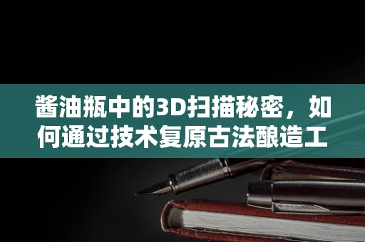 酱油瓶中的3D扫描秘密，如何通过技术复原古法酿造工艺？