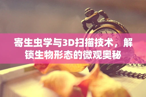 寄生虫学与3D扫描技术，解锁生物形态的微观奥秘
