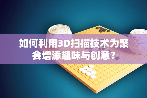 如何利用3D扫描技术为聚会增添趣味与创意？