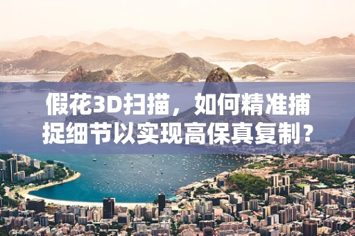 假花3D扫描，如何精准捕捉细节以实现高保真复制？