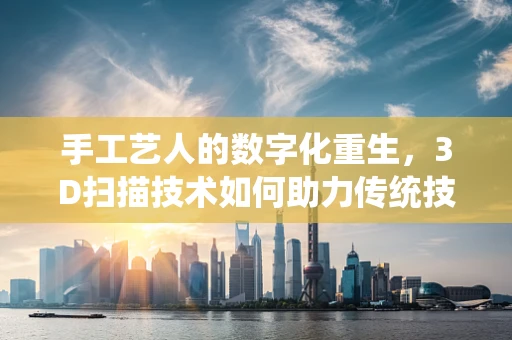 手工艺人的数字化重生，3D扫描技术如何助力传统技艺的传承与创新？