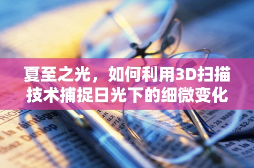 夏至之光，如何利用3D扫描技术捕捉日光下的细微变化？