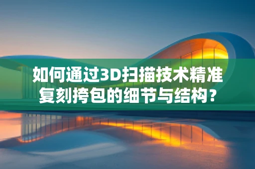 如何通过3D扫描技术精准复刻挎包的细节与结构？