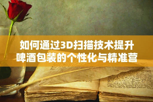如何通过3D扫描技术提升啤酒包装的个性化与精准营销？