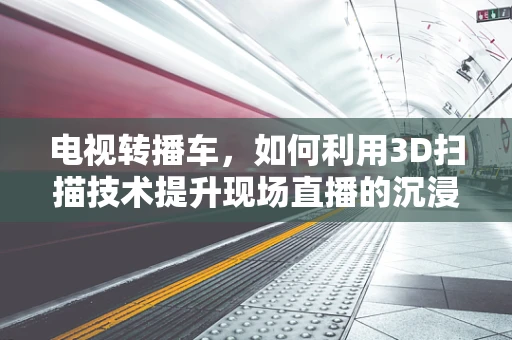 电视转播车，如何利用3D扫描技术提升现场直播的沉浸感？