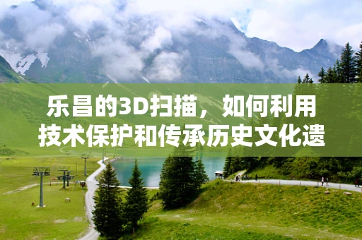乐昌的3D扫描，如何利用技术保护和传承历史文化遗产？
