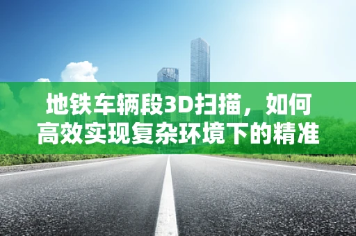地铁车辆段3D扫描，如何高效实现复杂环境下的精准测量？