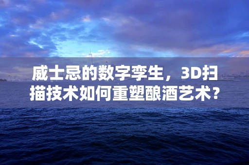 威士忌的数字孪生，3D扫描技术如何重塑酿酒艺术？