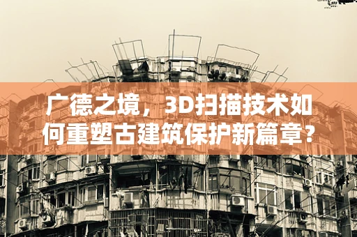 广德之境，3D扫描技术如何重塑古建筑保护新篇章？