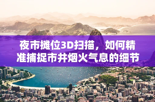 夜市摊位3D扫描，如何精准捕捉市井烟火气息的细节？