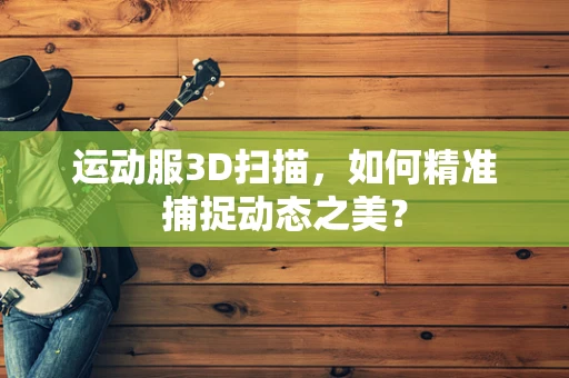 运动服3D扫描，如何精准捕捉动态之美？
