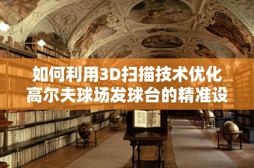 如何利用3D扫描技术优化高尔夫球场发球台的精准设计与维护？