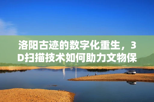 洛阳古迹的数字化重生，3D扫描技术如何助力文物保护？