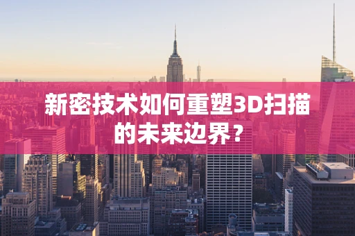 新密技术如何重塑3D扫描的未来边界？