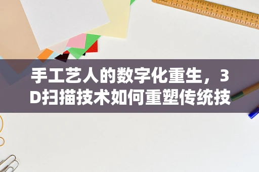 手工艺人的数字化重生，3D扫描技术如何重塑传统技艺？