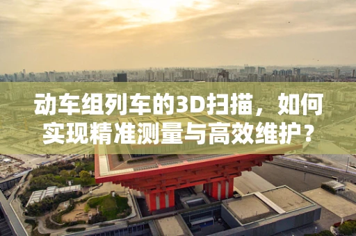 动车组列车的3D扫描，如何实现精准测量与高效维护？