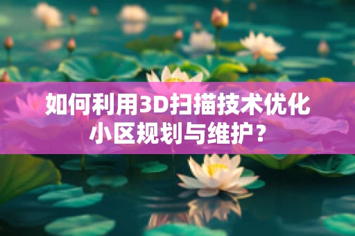 如何利用3D扫描技术优化小区规划与维护？