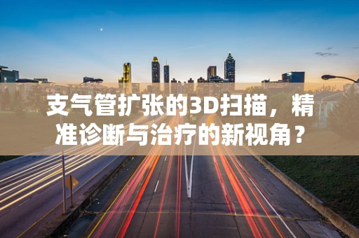 支气管扩张的3D扫描，精准诊断与治疗的新视角？
