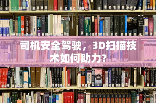 司机安全驾驶，3D扫描技术如何助力？