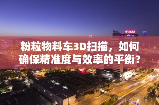 粉粒物料车3D扫描，如何确保精准度与效率的平衡？