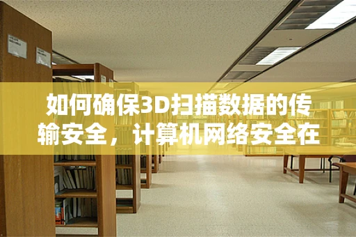 如何确保3D扫描数据的传输安全，计算机网络安全在3D扫描领域的应用与挑战？