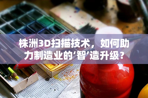 株洲3D扫描技术，如何助力制造业的‘智’造升级？