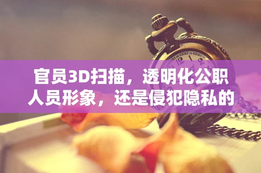 官员3D扫描，透明化公职人员形象，还是侵犯隐私的灰色地带？