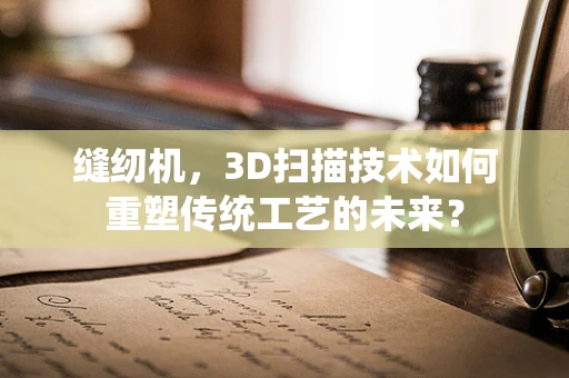 缝纫机，3D扫描技术如何重塑传统工艺的未来？