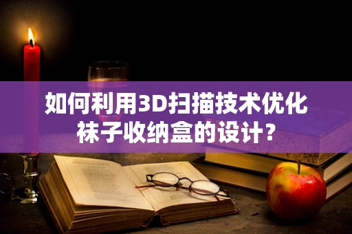 如何利用3D扫描技术优化袜子收纳盒的设计？