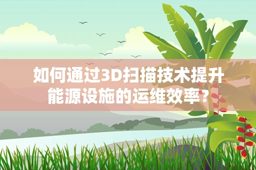 如何通过3D扫描技术提升能源设施的运维效率？