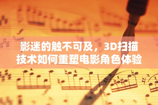 影迷的触不可及，3D扫描技术如何重塑电影角色体验？