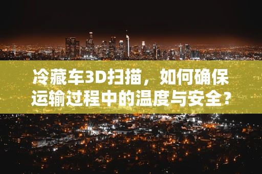 冷藏车3D扫描，如何确保运输过程中的温度与安全？