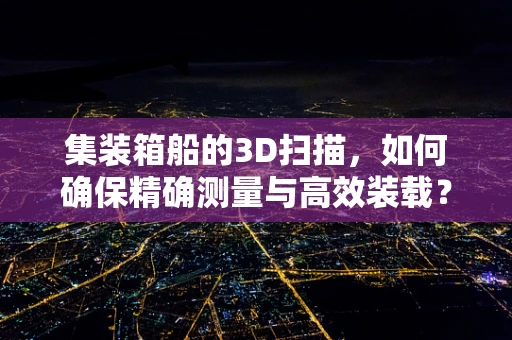 集装箱船的3D扫描，如何确保精确测量与高效装载？