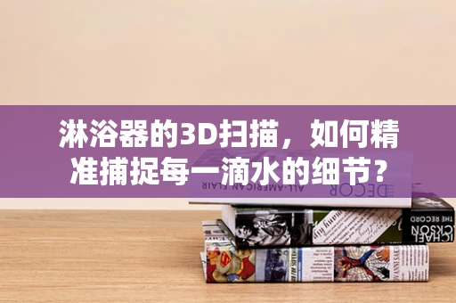淋浴器的3D扫描，如何精准捕捉每一滴水的细节？