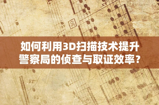如何利用3D扫描技术提升警察局的侦查与取证效率？
