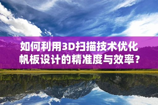 如何利用3D扫描技术优化帆板设计的精准度与效率？