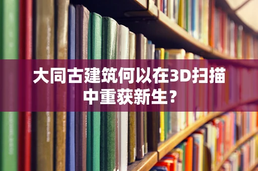 大同古建筑何以在3D扫描中重获新生？