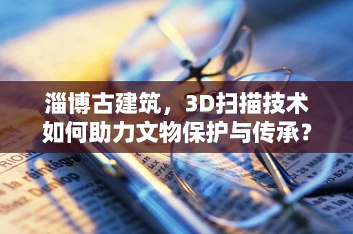 淄博古建筑，3D扫描技术如何助力文物保护与传承？