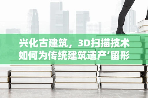 兴化古建筑，3D扫描技术如何为传统建筑遗产‘留形传神’？